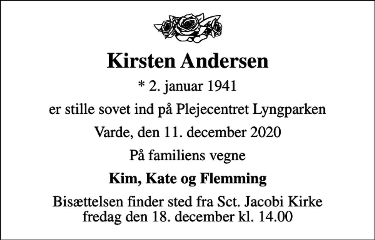 <p>Kirsten Andersen<br />* 2. januar 1941<br />er stille sovet ind på Plejecentret Lyngparken<br />Varde, den 11. december 2020<br />På familiens vegne<br />Kim, Kate og Flemming<br />Bisættelsen finder sted fra Sct. Jacobi Kirke fredag den 18. december kl. 14.00</p>