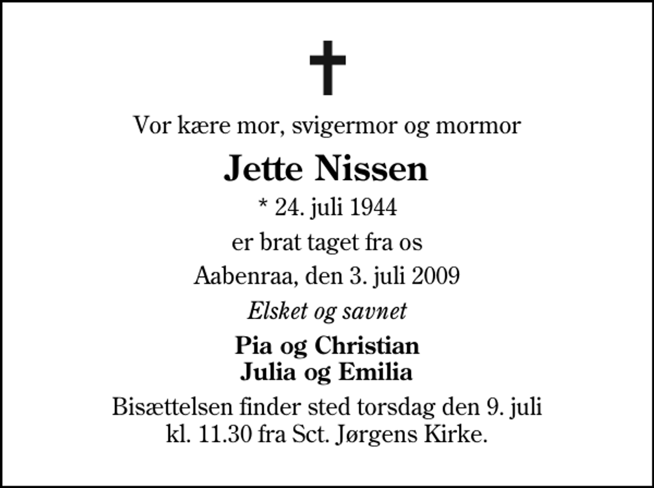 <p>Vor kære mor, svigermor og mormor<br />Jette Nissen<br />* 24. juli 1944<br />er brat taget fra os<br />Aabenraa, den 3. juli 2009<br />Elsket og savnet<br />Pia og Christian Julia og Emilia<br />Bisættelsen finder sted torsdag den 9. juli kl. 11.30 fra Sankt Jørgens Kirke</p>