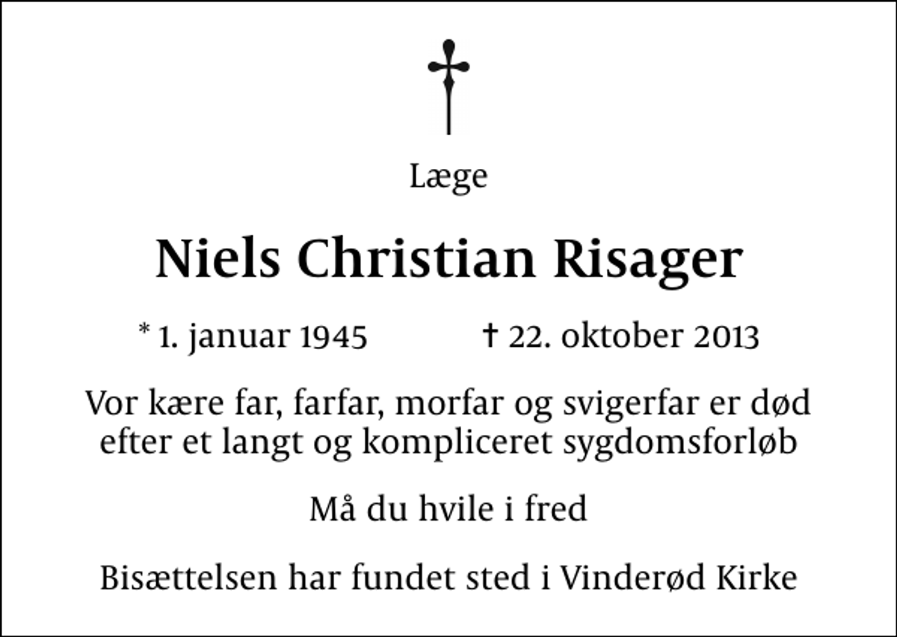 <p>Læge<br />Niels Christian Risager<br />* 1. januar 1945 ✝ 22. oktober 2013<br />Vor kære far, farfar, morfar og svigerfar er død efter et langt og kompliceret sygdomsforløb<br />Må du hvile i fred<br />Bisættelsen har fundet sted i Vinderød Kirke</p>