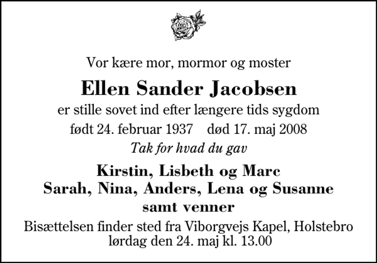 <p>Vor kære mor, mormor og moster<br />Ellen Sander Jacobsen<br />Ilskov<br />er stille sovet ind efter længere tids sygdom<br />født 24. februar 1937 død 17. maj 2008<br />Tak for hvad du gav<br />Kirstin, Lisbeth og Marc Sarah, Nina, Anders, Lena og Susanne samt venner<br />Bisættelsen finder sted fra Viborgvejs Kapel, Holstebro lørdag den 24. maj kl. 13.00<br />Blomster kan gives via VNV71630506462.</p>