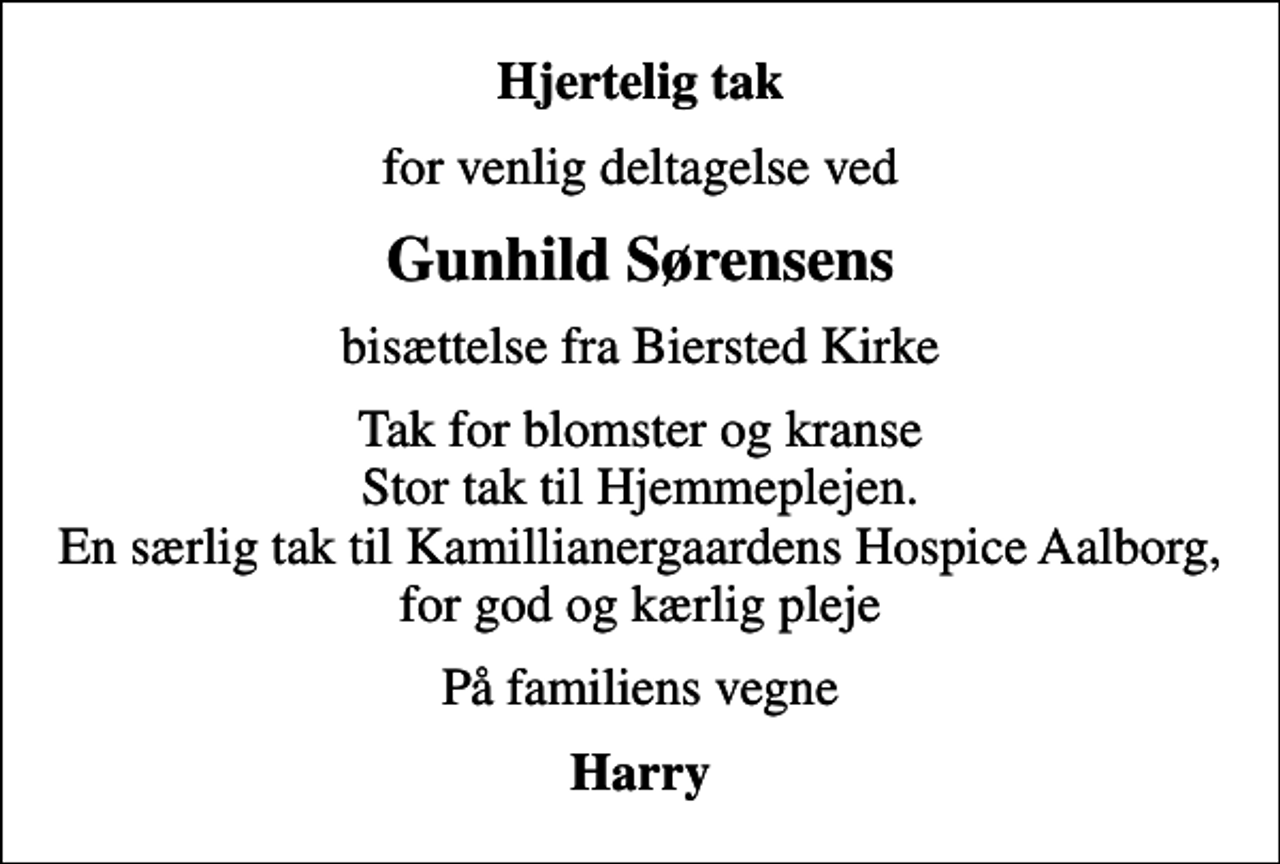 <p>Hjertelig tak<br />for venlig deltagelse ved<br />Gunhild Sørensens<br />bisættelse fra Biersted Kirke<br />Tak for blomster og kranse Stor tak til Hjemmeplejen. En særlig tak til Kamillianergaardens Hospice Aalborg, for god og kærlig pleje<br />På familiens vegne<br />Harry</p>