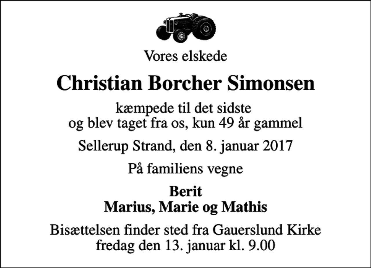 <p>Vores elskede<br />Christian Borcher Simonsen<br />kæmpede til det sidste og blev taget fra os, kun 49 år gammel<br />Sellerup Strand, den 8. januar 2017<br />På familiens vegne<br />Berit Marius, Marie og Mathis<br />Bisættelsen finder sted fra Gauerslund Kirke fredag den 13. januar kl. 9.00</p>