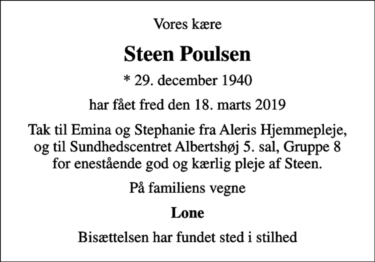 <p>Vores kære<br />Steen Poulsen<br />* 29. december 1940<br />har fået fred den 18. marts 2019<br />Tak til Emina og Stephanie fra Aleris Hjemmepleje, og til Sundhedscentret Albertshøj 5. sal, Gruppe 8 for enestående god og kærlig pleje af Steen.<br />På familiens vegne<br />Lone<br />Bisættelsen har fundet sted i stilhed</p>