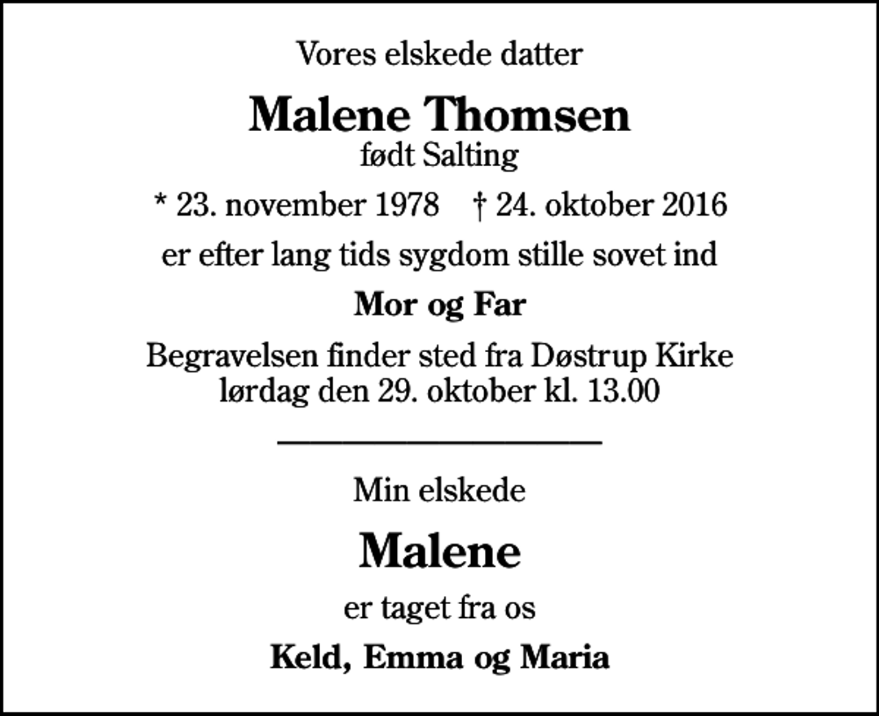 <p>Vores elskede datter<br />Malene Thomsen<br />født Salting<br />* 23. november 1978 ✝ 24. oktober 2016<br />er efter lang tids sygdom stille sovet ind<br />Mor og Far<br />Begravelsen finder sted fra Døstrup Kirke lørdag den 29. oktober kl. 13.00<br />Min elskede<br />Malene<br />er taget fra os<br />Keld, Emma og Maria</p>