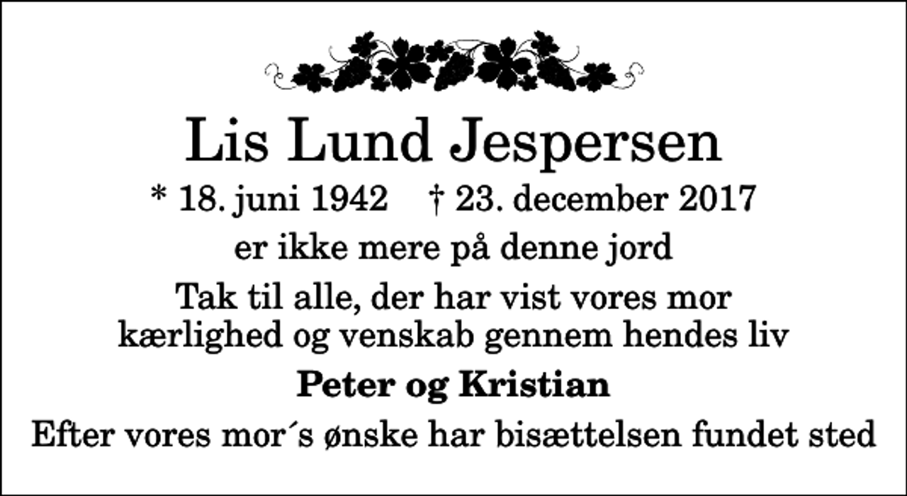 <p>Lis Lund Jespersen<br />* 18. juni 1942 ✝ 23. december 2017<br />er ikke mere på denne jord<br />Tak til alle, der har vist vores mor kærlighed og venskab gennem hendes liv<br />Peter og Kristian<br />Efter vores mor´s ønske har bisættelsen fundet sted</p>