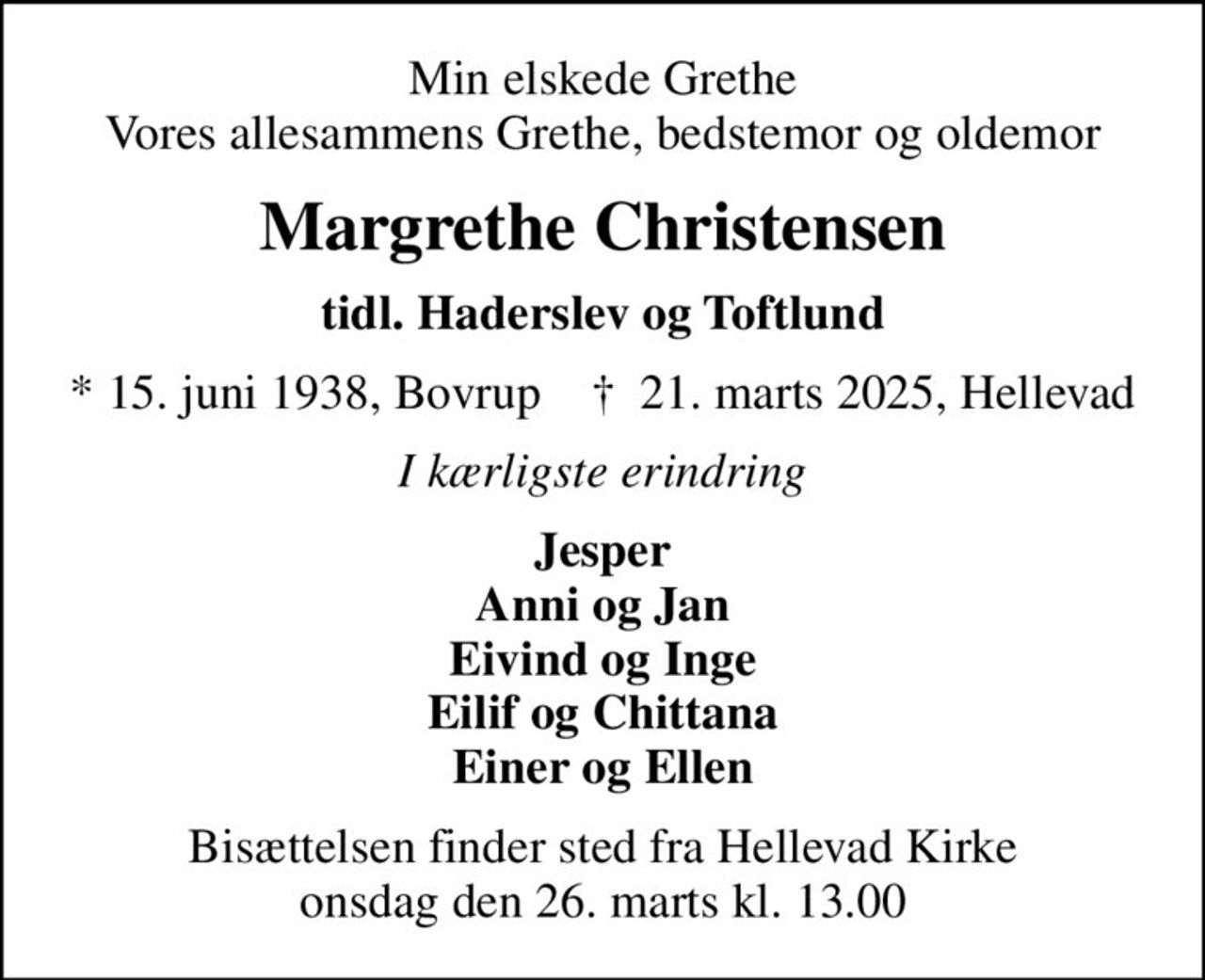 Min elskede Grethe Vores allesammens Grethe, bedstemor og oldemor
Margrethe Christensen
tidl. Haderslev og Toftlund
* 15. juni 1938, Bovrup    ✝ 21. marts 2025, Hellevad
I kærligste erindring
Jesper Anni og Jan Eivind og Inge Eilif og Chittana Einer og Ellen
Bisættelsen finder sted fra Hellevad Kirke  onsdag den 26. marts kl. 13.00