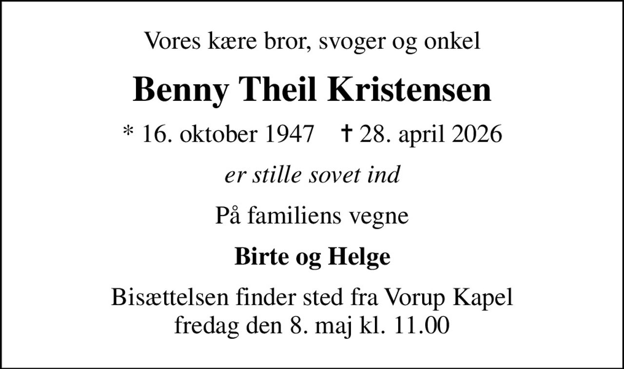 Vores kære bror, svoger og onkel
Benny Theil Kristensen
* 16. oktober 1947    ✝ 28. april 2026
er stille sovet ind
På familiens vegne
Birte og Helge
Bisættelsen finder sted fra Vorup Kapel  fredag den 8. maj kl. 11.00