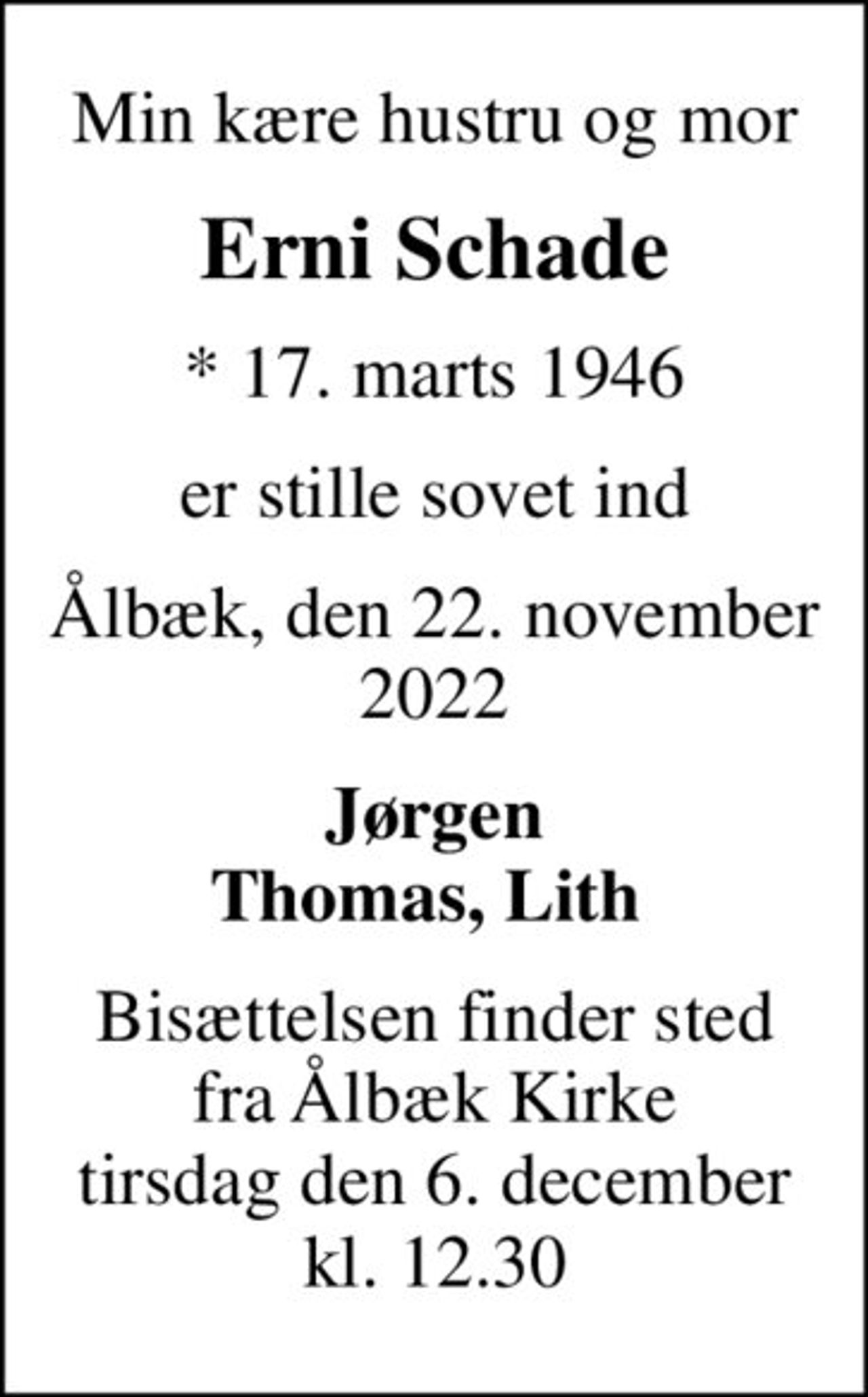 Min kære hustru og mor
Erni Schade
* 17. marts 1946
er stille sovet ind
Ålbæk, den 22. november 2022
Jørgen Thomas, Lith 
Bisættelsen finder sted fra Ålbæk Kirke tirsdag den 6. december kl. 12.30