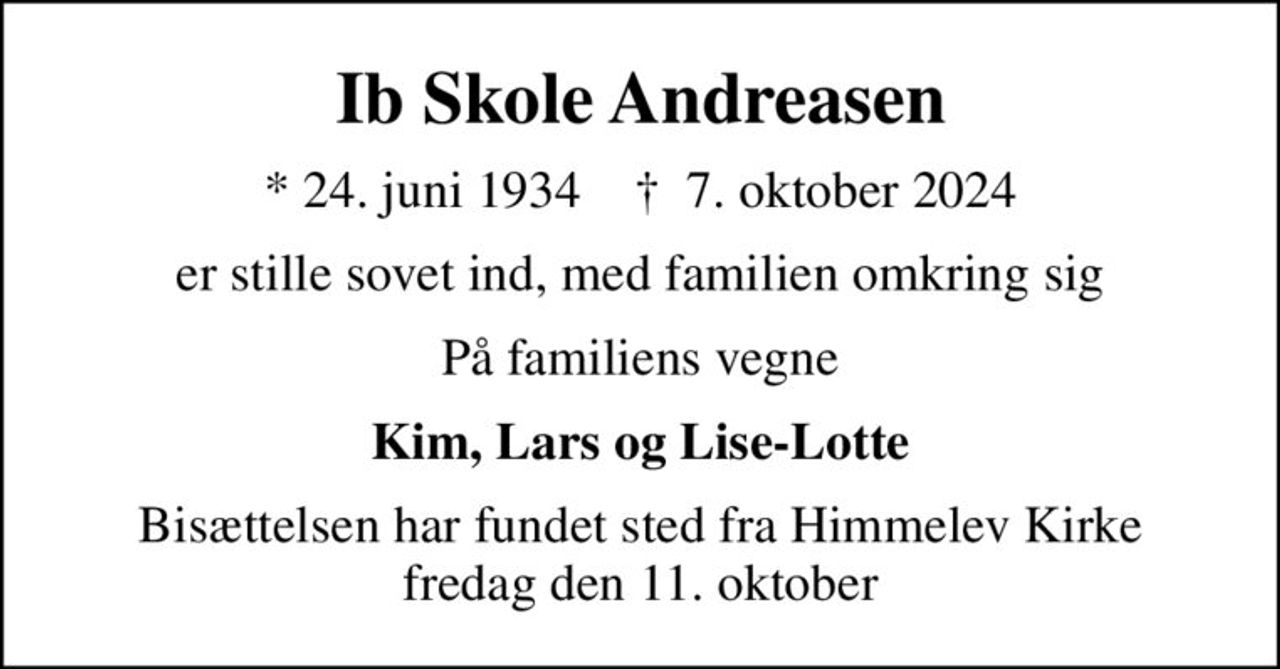 Ib Skole Andreasen
* 24. juni 1934    ✝ 7. oktober 2024
er stille sovet ind, med familien omkring sig
På familiens vegne
Kim, Lars og Lise-Lotte
Bisættelsen har fundet sted fra Himmelev Kirke fredag den 11. oktober
