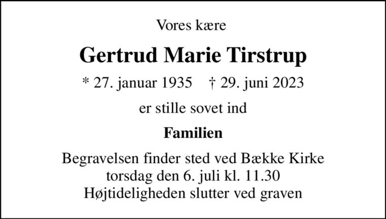 Vores kære 
Gertrud Marie Tirstrup
* 27. januar 1935    ✝ 29. juni 2023
er stille sovet ind
Familien
Begravelsen finder sted ved Bække Kirke  torsdag den 6. juli kl. 11.30  Højtideligheden slutter ved graven