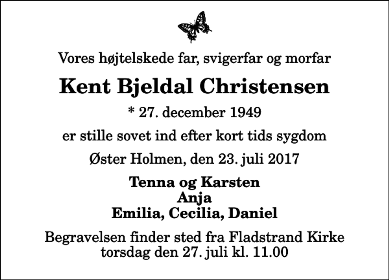 <p>Vores højtelskede far, svigerfar og morfar<br />Kent Bjeldal Christensen<br />* 27. december 1949<br />er stille sovet ind efter kort tids sygdom<br />Øster Holmen, den 23. juli 2017<br />Tenna og Karsten Anja Emilia, Cecilia, Daniel<br />Begravelsen finder sted fra Fladstrand Kirke torsdag den 27. juli kl. 11.00</p>