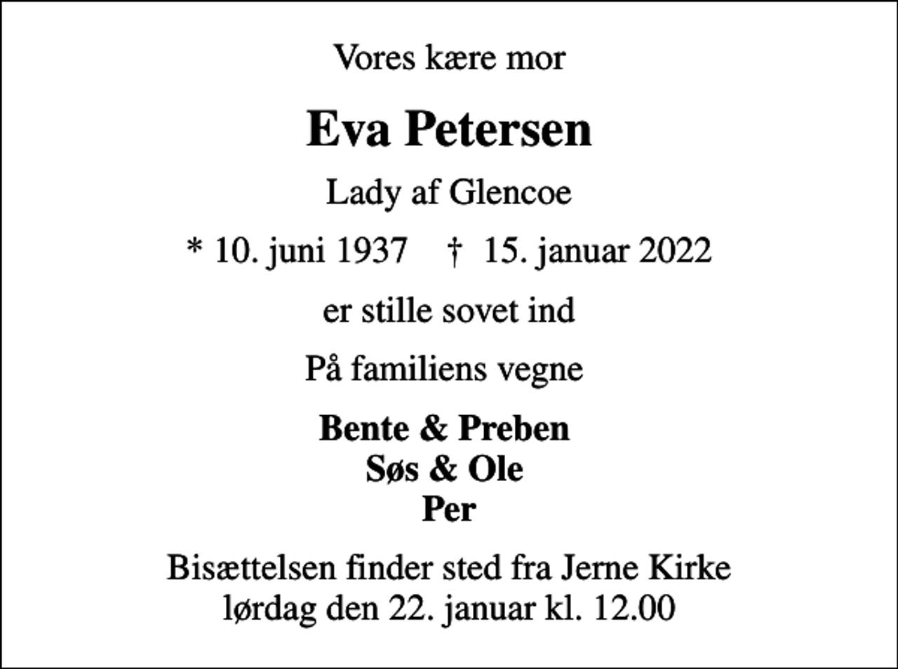 <p>Vores kære mor<br />Eva Petersen<br />Lady af Glencoe<br />* 10. juni 1937 ✝ 15. januar 2022<br />er stille sovet ind<br />På familiens vegne<br />Bente &amp; Preben Søs &amp; Ole Per<br />Bisættelsen finder sted fra Jerne Kirke lørdag den 22. januar kl. 12.00</p>