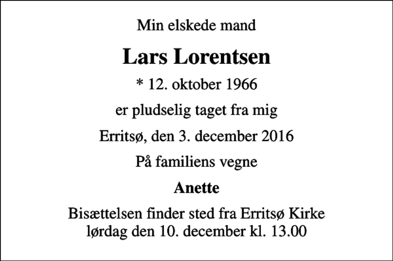 <p>Min elskede mand<br />Lars Lorentsen<br />* 12. oktober 1966<br />er pludselig taget fra mig<br />Erritsø, den 3. december 2016<br />På familiens vegne<br />Anette<br />Bisættelsen finder sted fra Erritsø Kirke lørdag den 10. december kl. 13.00</p>
