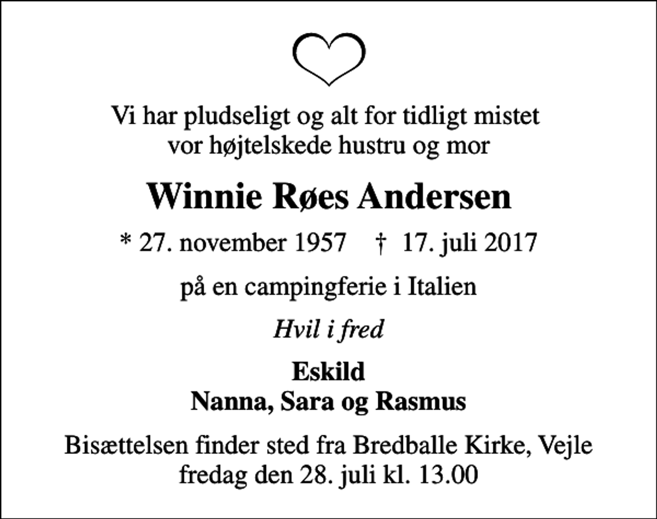 <p>Vi har pludseligt og alt for tidligt mistet vor højtelskede hustru og mor<br />Winnie Røes Andersen<br />* 27. november 1957 ✝ 17. juli 2017<br />på en campingferie i Italien<br />Hvil i fred<br />Eskild Nanna, Sara og Rasmus<br />Bisættelsen finder sted fra Bredballe Kirke, Vejle fredag den 28. juli kl. 13.00</p>