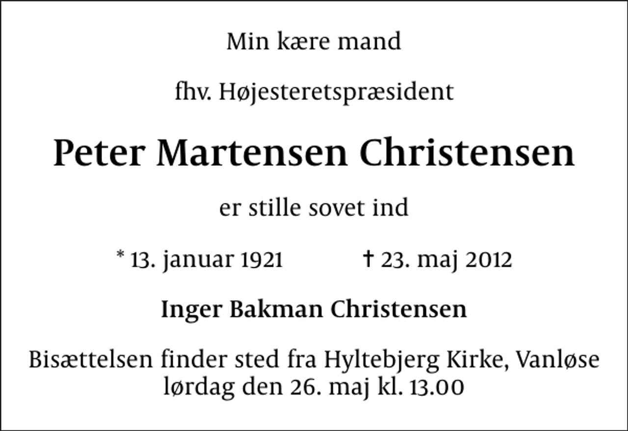 <p>Min kære mand<br />fhv. Højesteretspræsident<br />Peter Martensen Christensen<br />er stille sovet ind<br />* 13. januar 1921 ✝ 23. maj 2012<br />Inger Bakman Christensen<br />Bisættelsen finder sted fra Hyltebjerg Kirke, Vanløse lørdag den 26. maj kl. 13.00</p>