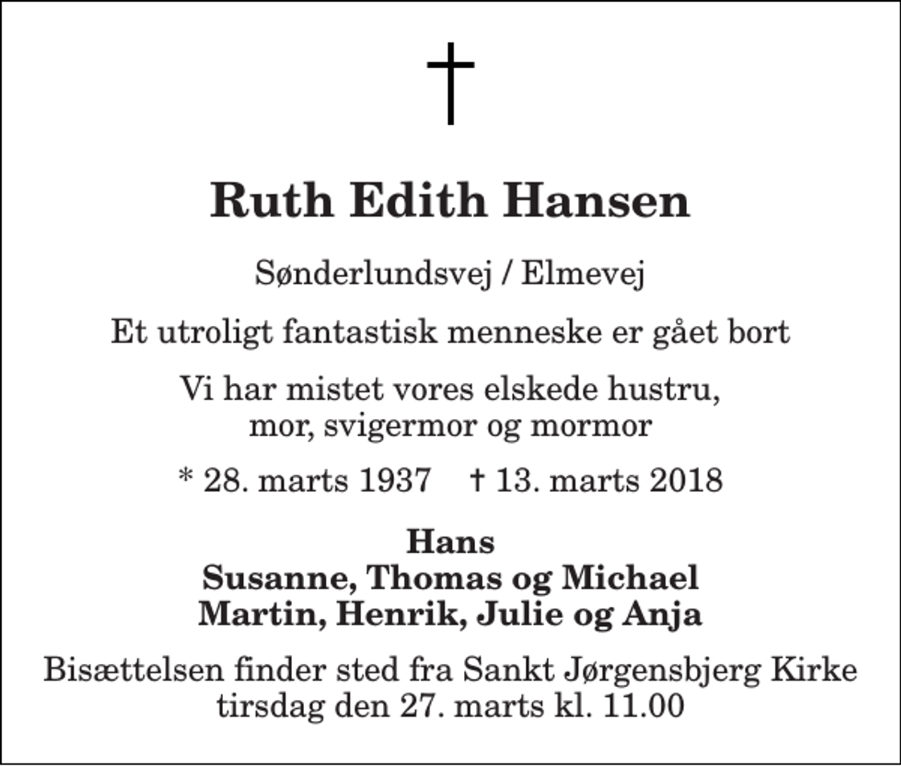 <p>Ruth Edith Hansen<br />Sønderlundsvej / Elmevej<br />Et utroligt fantastisk menneske er gået bort<br />Vi har mistet vores elskede hustru, mor, svigermor og mormor<br />* 28. marts 1937 ✝ 13. marts 2018<br />Hans Susanne, Thomas og Michael Martin, Henrik, Julie og Anja<br />Bisættelsen finder sted fra Sankt Jørgensbjerg Kirke tirsdag den 27. marts kl. 11.00</p>