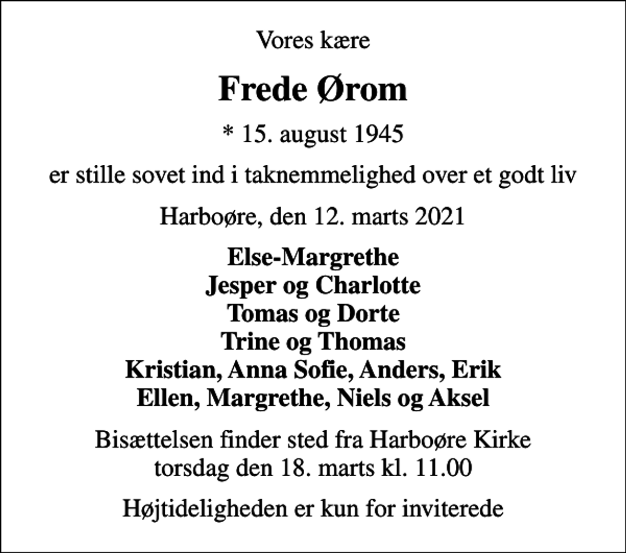 <p>Vores kære<br />Frede Ørom<br />* 15. august 1945<br />er stille sovet ind i taknemmelighed over et godt liv<br />Harboøre, den 12. marts 2021<br />Else-Margrethe Jesper og Charlotte Tomas og Dorte Trine og Thomas Kristian, Anna Sofie, Anders, Erik Ellen, Margrethe, Niels og Aksel<br />Bisættelsen finder sted fra Harboøre Kirke torsdag den 18. marts kl. 11.00<br />Højtideligheden er kun for inviterede</p>