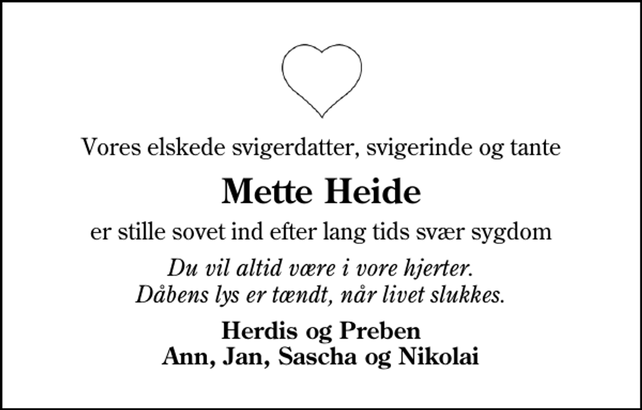 <p>Vores elskede svigerdatter, svigerinde og tante<br />Mette Heide<br />er stille sovet ind efter lang tids svær sygdom<br />Du vil altid være i vore hjerter. Dåbens lys er tændt, når livet slukkes.<br />Herdis og Preben Ann, Jan, Sascha og Nikolai</p>