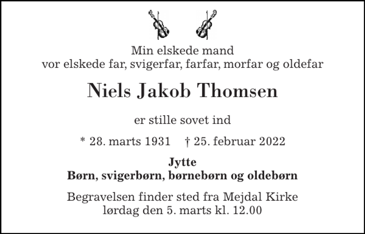 <p>Min elskede mand vor elskede far, svigerfar, farfar, morfar og oldefar<br />Niels Jakob Thomsen<br />er stille sovet ind<br />* 28. marts 1931 † 25. februar 2022<br />Jytte Børn, svigerbørn, børnebørn og oldebørn<br />Begravelsen finder sted fra Mejdal Kirke lørdag den 5. marts kl. 12.00</p>