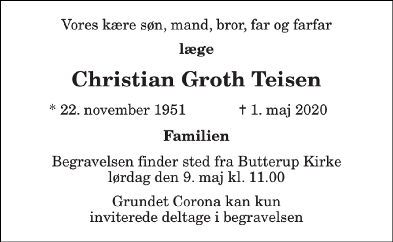 <p>Vores kære søn, mand, bror, far og farfar<br />læge<br />Christian Groth Teisen<br />*​ 22. november 1951<br />✝​ 1. maj 2020​<br />Familien<br />Begravelsen​ finder sted fra Butterup Kirke​ lørdag den 9. maj​ kl. 11.00<br />Grundet Corona kan kun inviterede deltage i begravelsen</p>