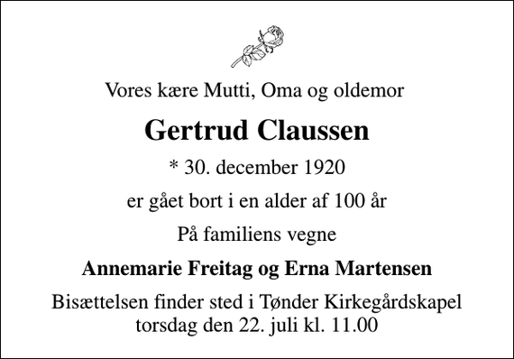 <p>Vores kære Mutti, Oma og oldemor<br />Gertrud Claussen<br />* 30. december 1920<br />er gået bort i en alder af 100 år<br />På familiens vegne<br />Annemarie Freitag og Erna Martensen<br />Bisættelsen finder sted i Tønder Kirkegårdskapel torsdag den 22. juli kl. 11.00</p>