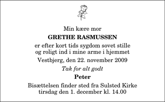 <p>Min kære mor<br />Grethe Rasmussen<br />er efter kort tids sygdom sovet stille og roligt ind i mine arme i hjemmet<br />Vestbjerg, den 22. november 2009<br />Tak for alt godt<br />Peter<br />Bisættelsen finder sted fra Sulsted Kirke tirsdag den 1. december kl. 14.00</p>