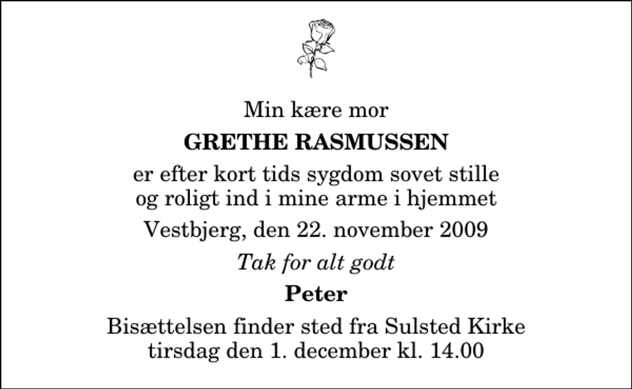 <p>Min kære mor<br />Grethe Rasmussen<br />er efter kort tids sygdom sovet stille og roligt ind i mine arme i hjemmet<br />Vestbjerg, den 22. november 2009<br />Tak for alt godt<br />Peter<br />Bisættelsen finder sted fra Sulsted Kirke tirsdag den 1. december kl. 14.00</p>