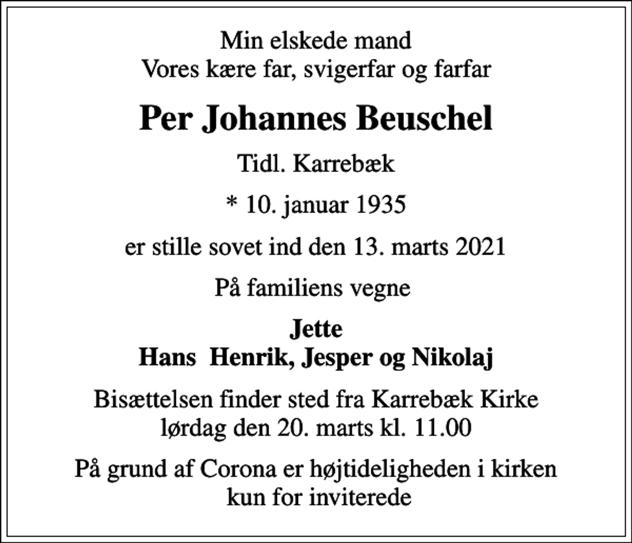 <p>Min elskede mand Vores kære far, svigerfar og farfar<br />Per Johannes Beuschel<br />Tidl. Karrebæk<br />* 10. januar 1935<br />er stille sovet ind den 13. marts 2021<br />På familiens vegne<br />Jette Hans Henrik, Jesper og Nikolaj<br />Bisættelsen finder sted fra Karrebæk Kirke lørdag den 20. marts kl. 11.00<br />På grund af Corona er højtideligheden i kirken kun for inviterede</p>