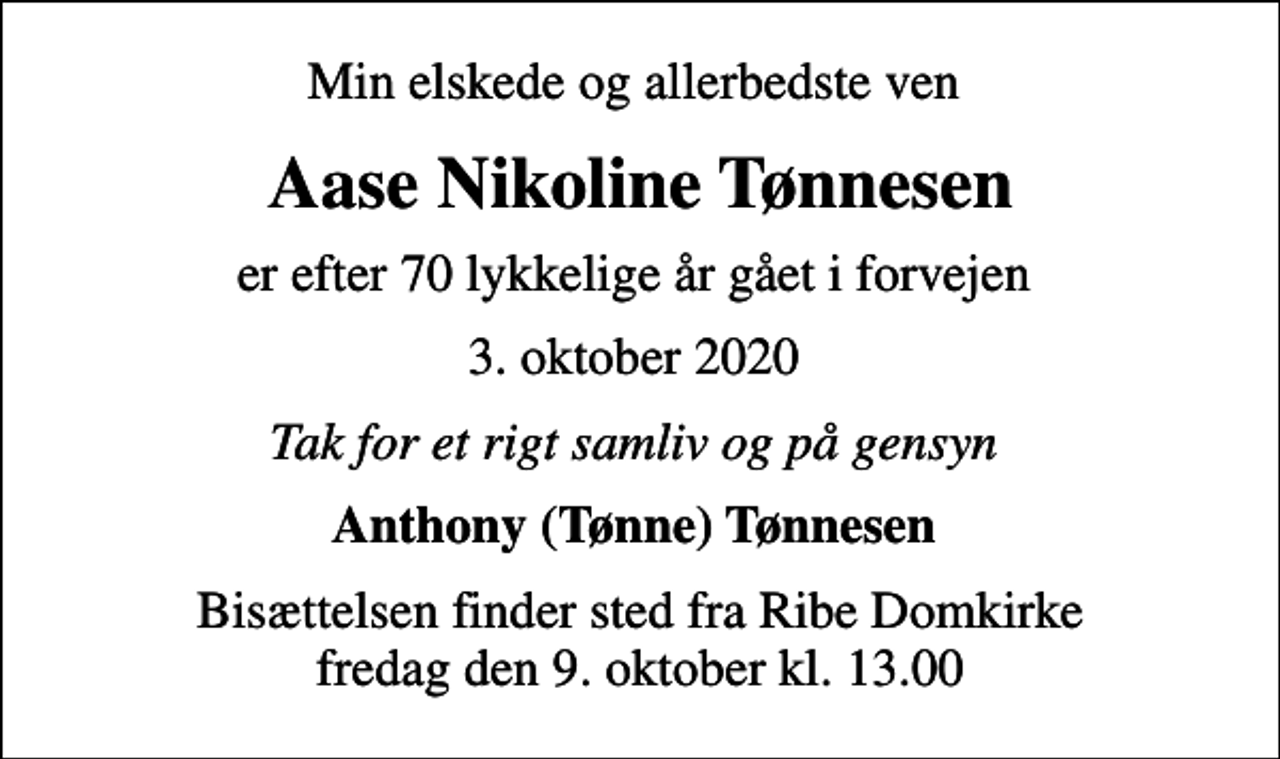 <p>Min elskede og allerbedste ven<br />Aase Nikoline Tønnesen<br />er efter 70 lykkelige år gået i forvejen<br />3. oktober 2020<br />Tak for et rigt samliv og på gensyn<br />Anthony (Tønne) Tønnesen<br />Bisættelsen finder sted fra Ribe Domkirke fredag den 9. oktober kl. 13.00</p>