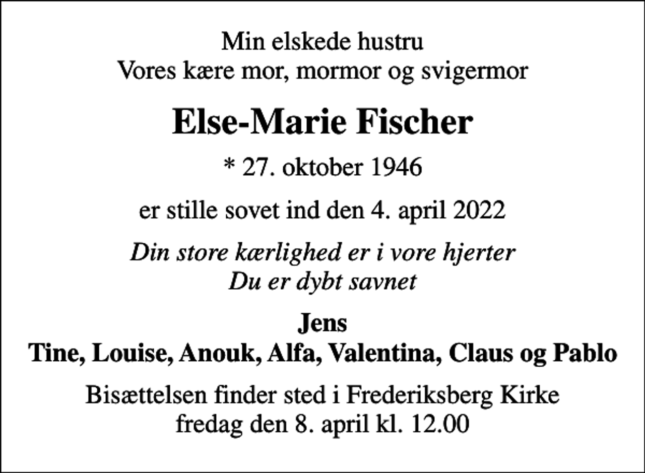 <p>Min elskede hustru Vores kære mor, mormor og svigermor<br />Else-Marie Fischer<br />* 27. oktober 1946<br />er stille sovet ind den 4. april 2022<br />Din store kærlighed er i vore hjerter Du er dybt savnet<br />Jens Tine, Louise, Anouk, Alfa, Valentina, Claus og Pablo<br />Bisættelsen finder sted i Frederiksberg Kirke fredag den 8. april kl. 12.00</p>