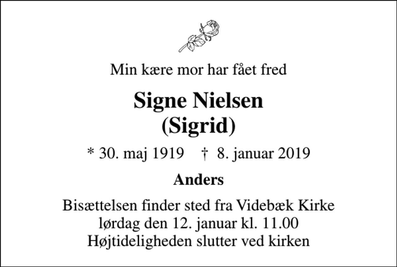 <p>Min kære mor har fået fred<br />Signe Nielsen (Sigrid)<br />* 30. maj 1919 ✝ 8. januar 2019<br />Anders<br />Bisættelsen finder sted fra Videbæk Kirke lørdag den 12. januar kl. 11.00 Højtideligheden slutter ved kirken</p>