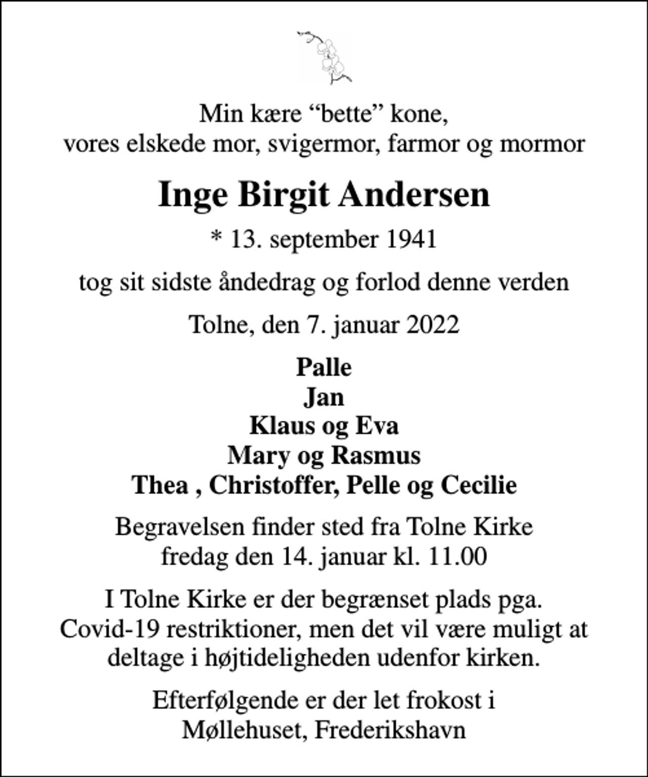<p>Min kære bette kone, vores elskede mor, svigermor, farmor og mormor<br />Inge Birgit Andersen<br />* 13. september 1941<br />tog sit sidste åndedrag og forlod denne verden<br />Tolne, den 7. januar 2022<br />Palle Jan Klaus og Eva Mary og Rasmus Thea , Christoffer, Pelle og Cecilie<br />Begravelsen finder sted fra Tolne Kirke fredag den 14. januar kl. 11.00<br />I Tolne Kirke er der begrænset plads pga. Covid-19 restriktioner, men det vil være muligt at deltage i højtideligheden udenfor kirken.<br />Efterfølgende er der let frokost i Møllehuset, Frederikshavn</p>
