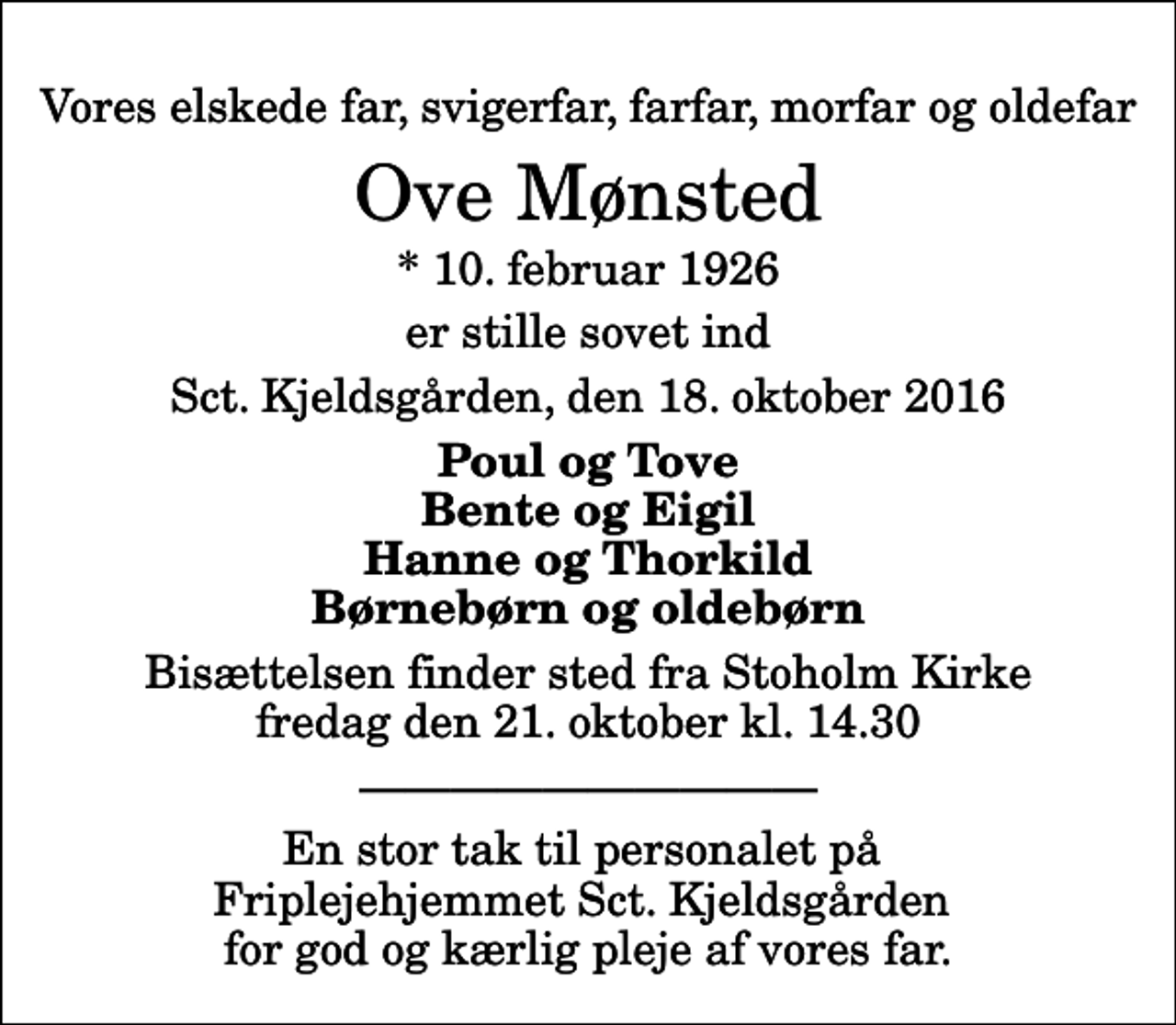 <p>Vores elskede far, svigerfar, farfar, morfar og oldefar<br />Ove Mønsted<br />* 10. februar 1926<br />er stille sovet ind<br />Sct. Kjeldsgården, den 18. oktober 2016<br />Poul og Tove Bente og Eigil Hanne og Thorkild Børnebørn og oldebørn<br />Bisættelsen finder sted fra Stoholm Kirke fredag den 21. oktober kl. 14.30<br />En stor tak til personalet på Friplejehjemmet Sct. Kjeldsgården for god og kærlig pleje af vores far.</p>
