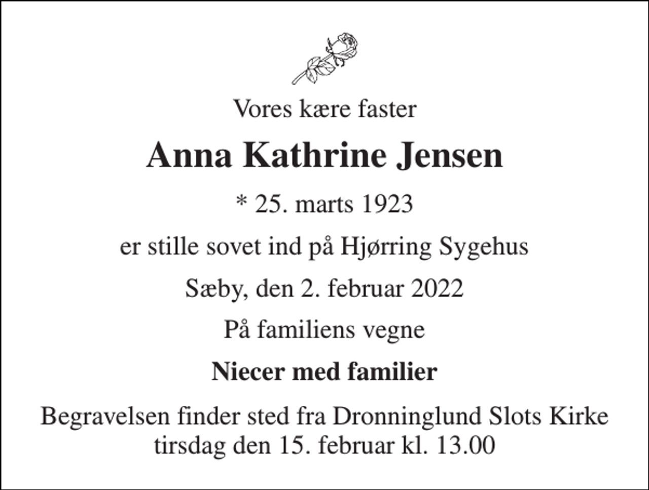 <p>Vores kære faster<br />Anna Kathrine Jensen<br />*​ 25. marts 1923<br />er stille sovet ind på Hjørring Sygehus<br />Sæby, den 2. februar 2022<br />På familiens vegne<br />Niecer med familier<br />Begravelsen finder sted fra Dronninglund Slots Kirke tirsdag den 15. februar kl. 13.00</p>