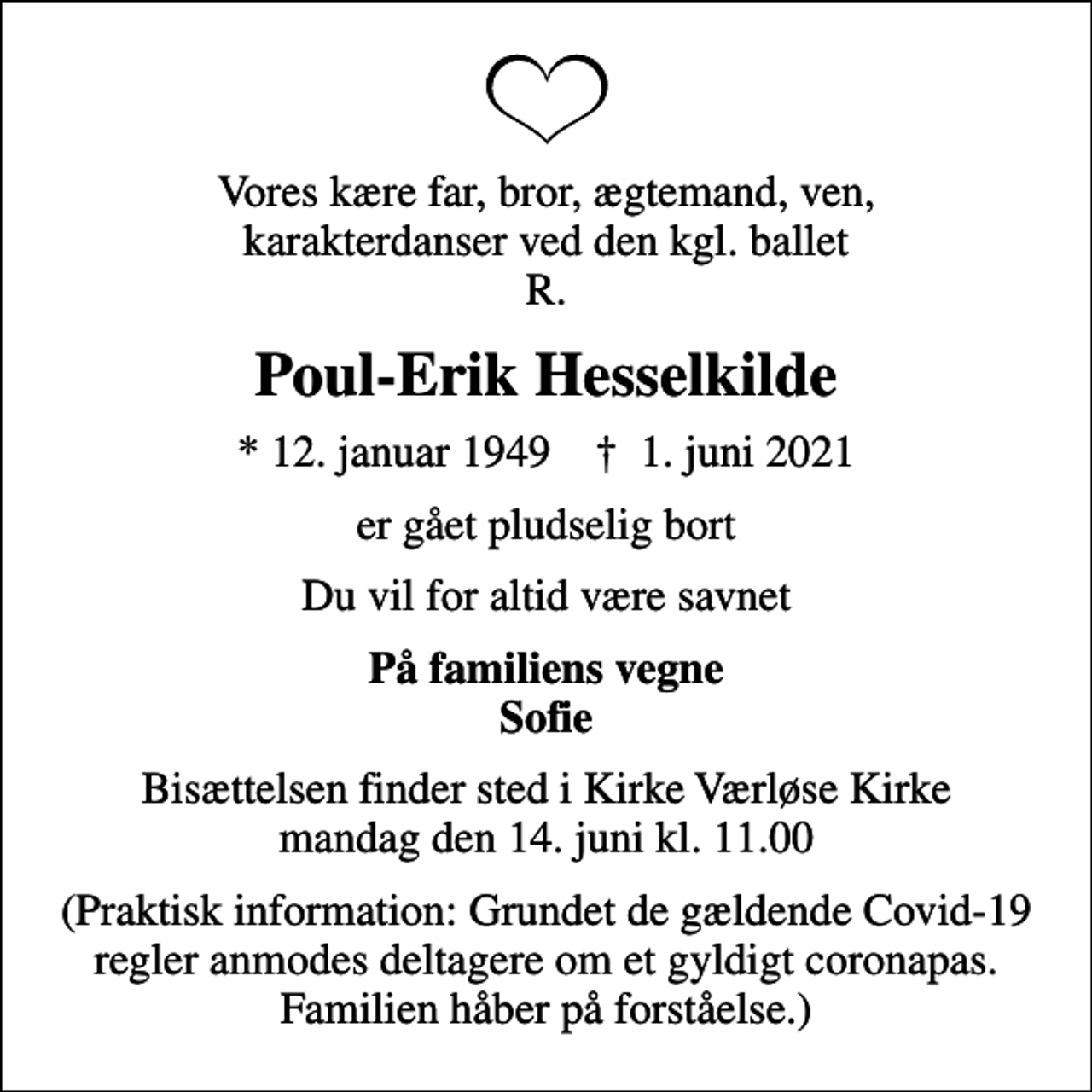 <p>Vores kære far, bror, ægtemand, ven, karakterdanser ved den kgl. ballet R.<br />Poul-Erik Hesselkilde<br />* 12. januar 1949 ✝ 1. juni 2021<br />er gået pludselig bort<br />Du vil for altid være savnet<br />På familiens vegne Sofie<br />Bisættelsen finder sted i Kirke Værløse Kirke mandag den 14. juni kl. 11.00<br />(Praktisk information: Grundet de gældende Covid-19 regler anmodes deltagere om et gyldigt coronapas. Familien håber på forståelse.)</p>