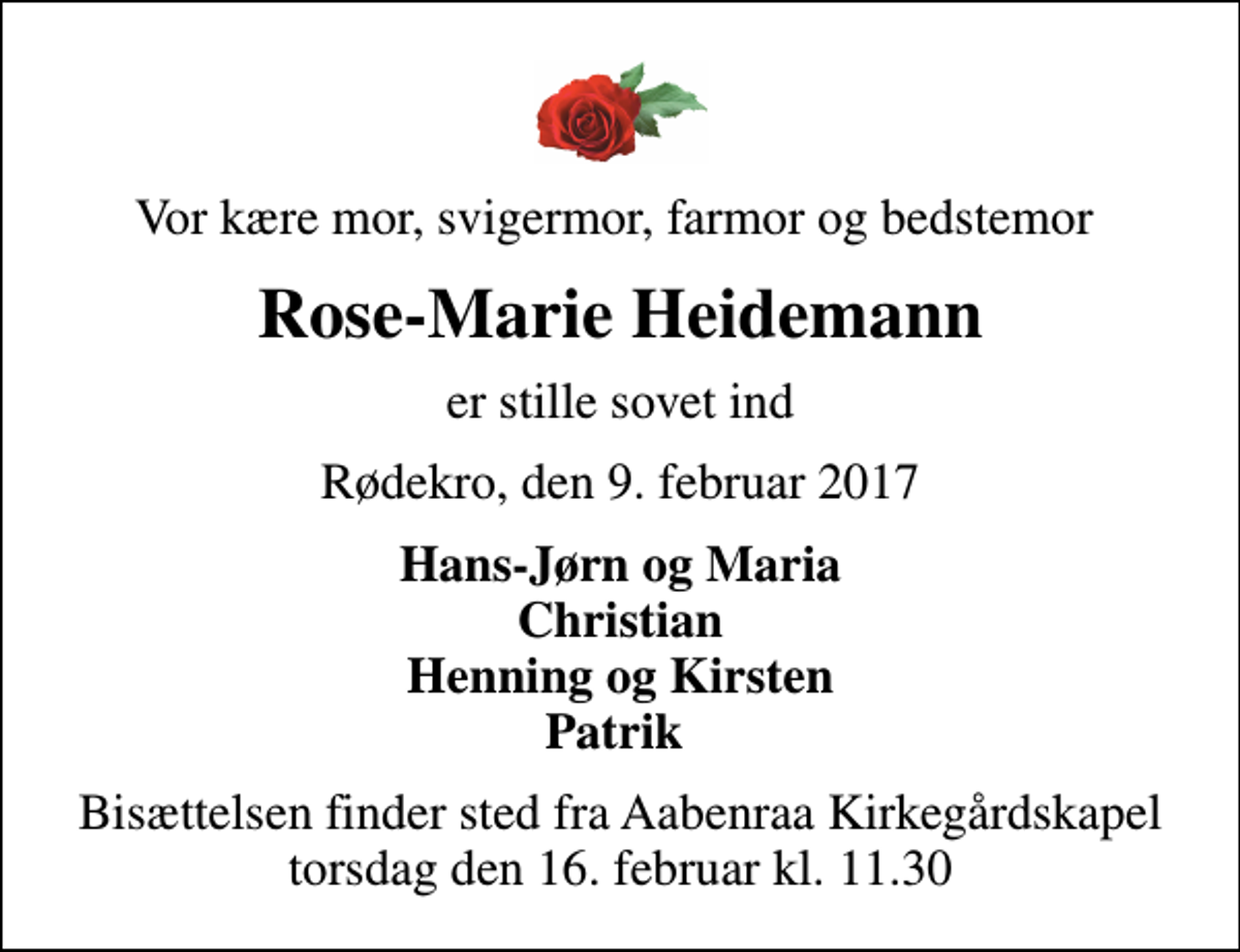 <p>Vor kære mor, svigermor, farmor og bedstemor<br />Rose-Marie Heidemann<br />er stille sovet ind<br />Rødekro, den 9. februar 2017<br />Hans-Jørn og Maria Christian Henning og Kirsten Patrik<br />Bisættelsen finder sted fra Aabenraa Kirkegårdskapel torsdag den 16. februar kl. 11.30</p>
