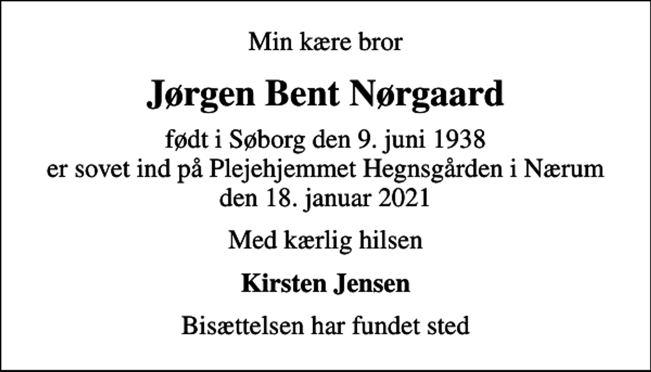 <p>Min kære bror<br />Jørgen Bent Nørgaard<br />født i Søborg den 9. juni 1938 er sovet ind på Plejehjemmet Hegnsgården i Nærum den 18. januar 2021<br />Med kærlig hilsen<br />Kirsten Jensen<br />Bisættelsen har fundet sted</p>