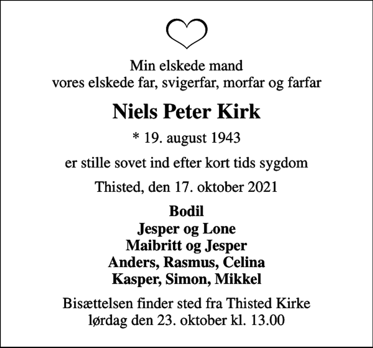 <p>Min elskede mand vores elskede far, svigerfar, morfar og farfar<br />Niels Peter Kirk<br />* 19. august 1943<br />er stille sovet ind efter kort tids sygdom<br />Thisted, den 17. oktober 2021<br />Bodil Jesper og Lone Maibritt og Jesper Anders, Rasmus, Celina Kasper, Simon, Mikkel<br />Bisættelsen finder sted fra Thisted Kirke lørdag den 23. oktober kl. 13.00</p>