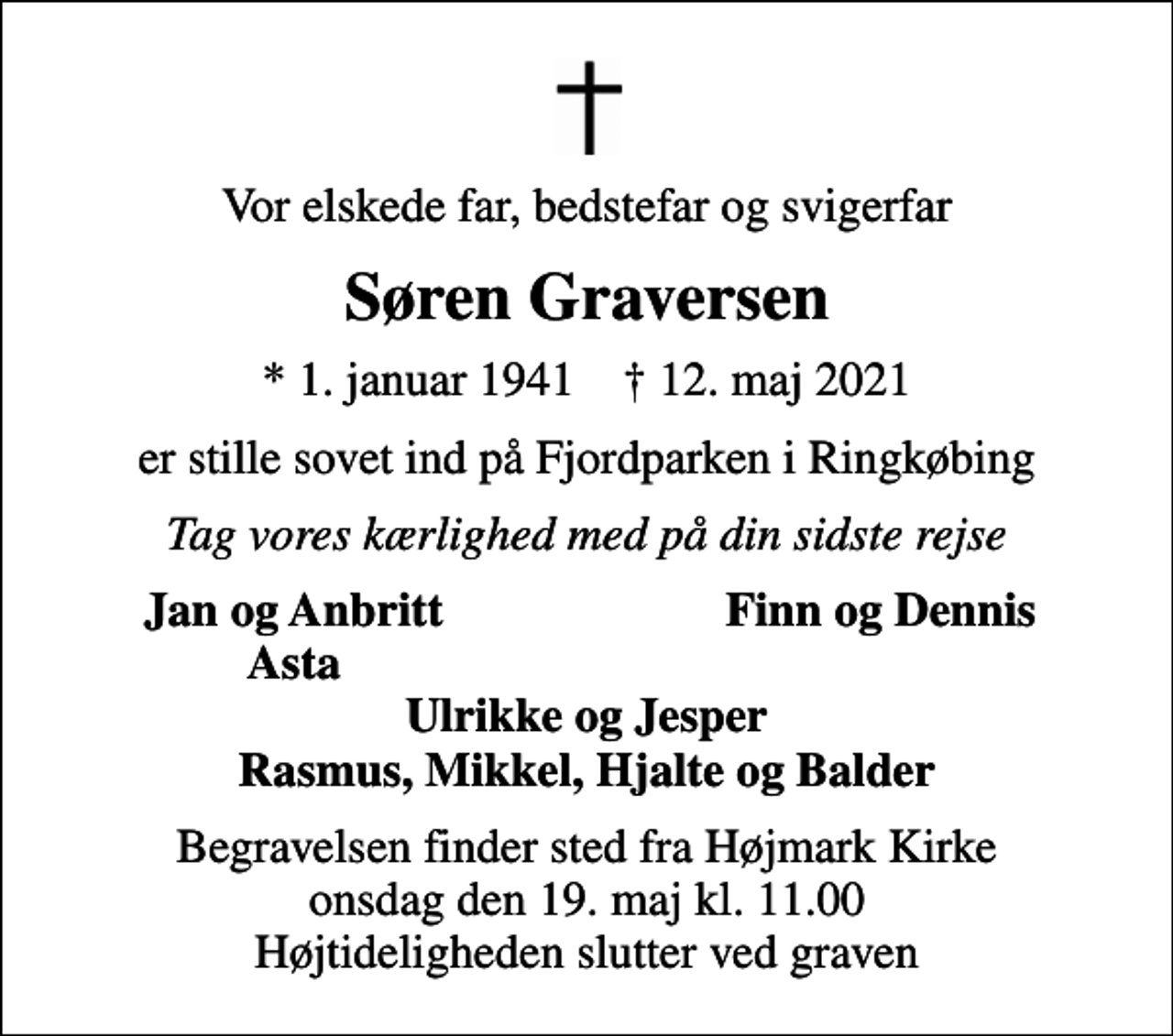 <p>Vor elskede far, bedstefar og svigerfar<br />Søren Graversen<br />* 1. januar 1941 ✝ 12. maj 2021<br />er stille sovet ind på Fjordparken i Ringkøbing<br />Tag vores kærlighed med på din sidste rejse<br />Jan og Anbritt<br />Finn og Dennis<br />Asta<br />Begravelsen finder sted fra Højmark Kirke onsdag den 19. maj kl. 11.00 Højtideligheden slutter ved graven</p>