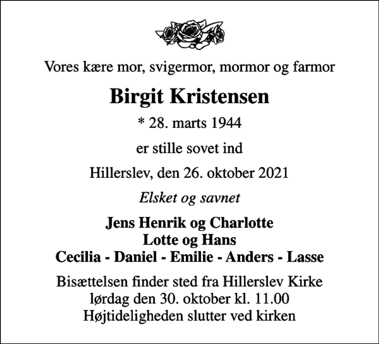 <p>Vores kære mor, svigermor, mormor og farmor<br />Birgit Kristensen<br />* 28. marts 1944<br />er stille sovet ind<br />Hillerslev, den 26. oktober 2021<br />Elsket og savnet<br />Jens Henrik og Charlotte Lotte og Hans Cecilia - Daniel - Emilie - Anders - Lasse<br />Bisættelsen finder sted fra Hillerslev Kirke lørdag den 30. oktober kl. 11.00 Højtideligheden slutter ved kirken</p>