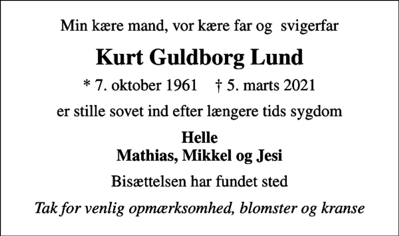<p>Min kære mand, vor kære far og svigerfar<br />Kurt Guldborg Lund<br />* 7. oktober 1961 ✝ 5. marts 2021<br />er stille sovet ind efter længere tids sygdom<br />Helle Mathias, Mikkel og Jesi<br />Bisættelsen har fundet sted<br />Tak for venlig opmærksomhed, blomster og kranse</p>