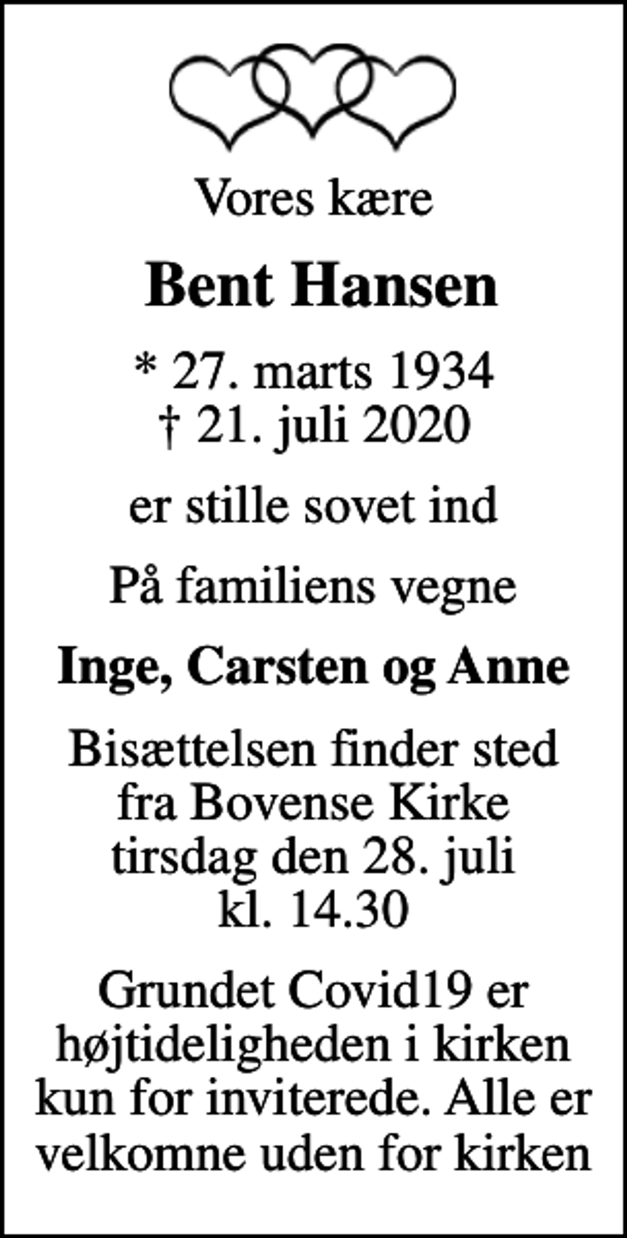 <p>Vores kære<br />Bent Hansen<br />* 27. marts 1934<br />✝ 21. juli 2020<br />er stille sovet ind<br />På familiens vegne<br />Inge, Carsten og Anne<br />Bisættelsen finder sted fra Bovense Kirke tirsdag den 28. juli kl. 14.30<br />Grundet Covid19 er højtideligheden i kirken kun for inviterede. Alle er velkomne uden for kirken</p>
