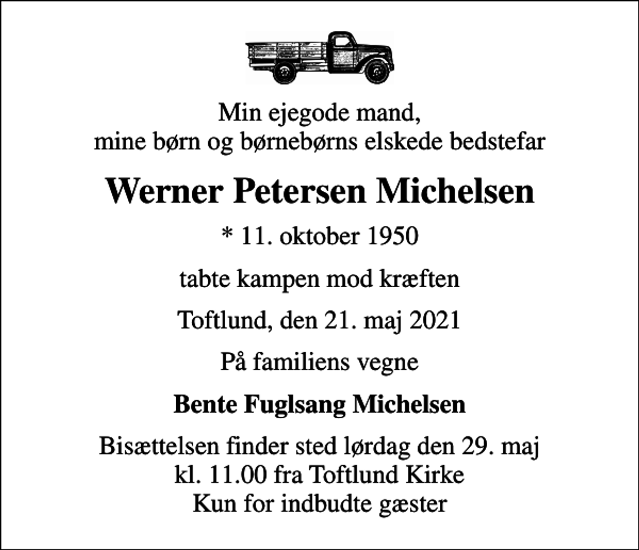 <p>Min ejegode mand, mine børn og børnebørns elskede bedstefar<br />Werner Petersen Michelsen<br />* 11. oktober 1950<br />tabte kampen mod kræften<br />Toftlund, den 21. maj 2021<br />På familiens vegne<br />Bente Fuglsang Michelsen<br />Bisættelsen finder sted lørdag den 29. maj kl. 11.00 fra Toftlund Kirke Kun for indbudte gæster</p>