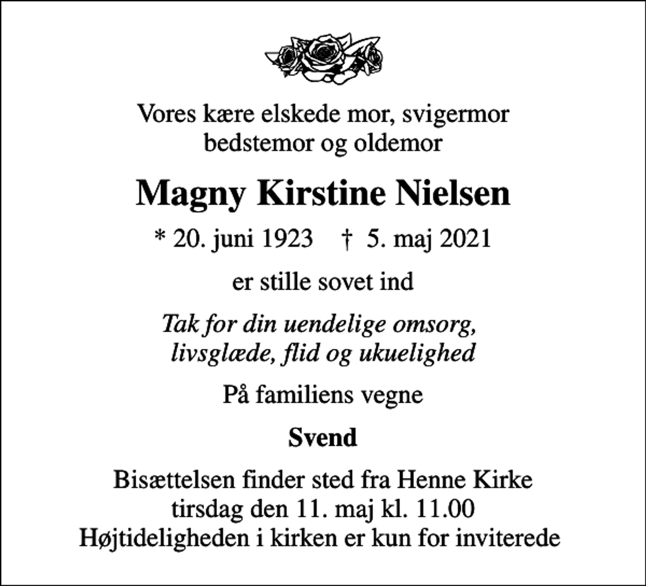 <p>Vores kære elskede mor, svigermor bedstemor og oldemor<br />Magny Kirstine Nielsen<br />* 20. juni 1923 ✝ 5. maj 2021<br />er stille sovet ind<br />Tak for din uendelige omsorg, livsglæde, flid og ukuelighed<br />På familiens vegne<br />Svend<br />Bisættelsen finder sted fra Henne Kirke tirsdag den 11. maj kl. 11.00 Højtideligheden i kirken er kun for inviterede</p>