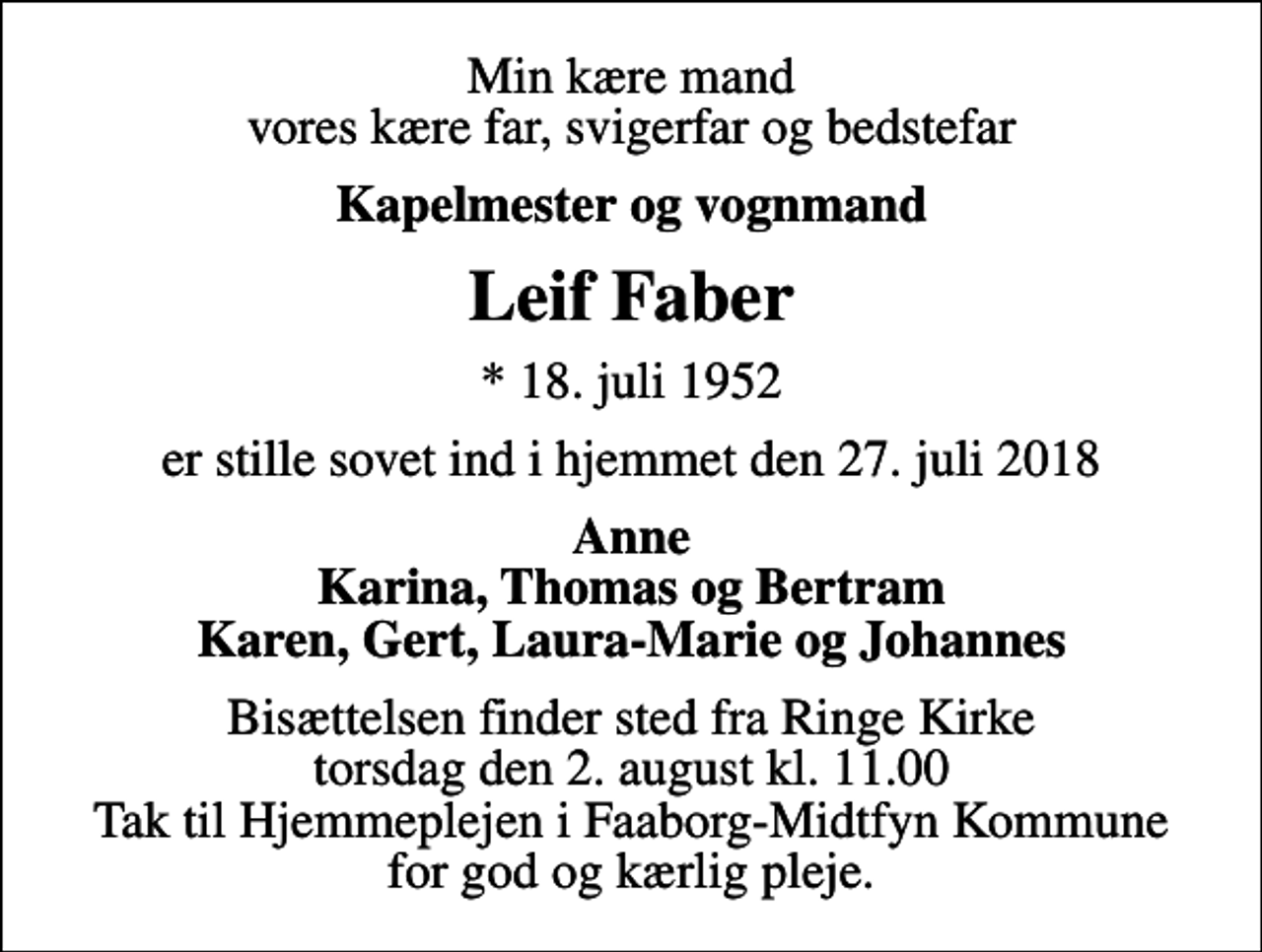 <p>Min kære mand vores kære far, svigerfar og bedstefar<br />Kapelmester og vognmand<br />Leif Faber<br />* 18. juli 1952<br />er stille sovet ind i hjemmet den 27. juli 2018<br />Anne Karina, Thomas og Bertram Karen, Gert, Laura-Marie og Johannes<br />Bisættelsen finder sted fra Ringe Kirke torsdag den 2. august kl. 11.00 Tak til Hjemmeplejen i Faaborg-Midtfyn Kommune for god og kærlig pleje.</p>