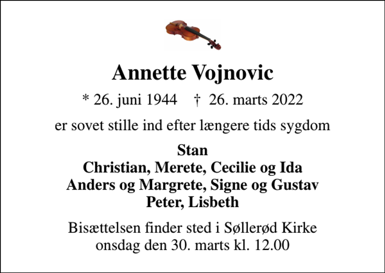 <p>Annette Vojnovic<br />* 26. juni 1944 ✝ 26. marts 2022<br />er sovet stille ind efter længere tids sygdom<br />Stan Christian, Merete, Cecilie og Ida Anders og Margrete, Signe og Gustav Peter, Lisbeth<br />Bisættelsen finder sted i Søllerød Kirke onsdag den 30. marts kl. 12.00</p>