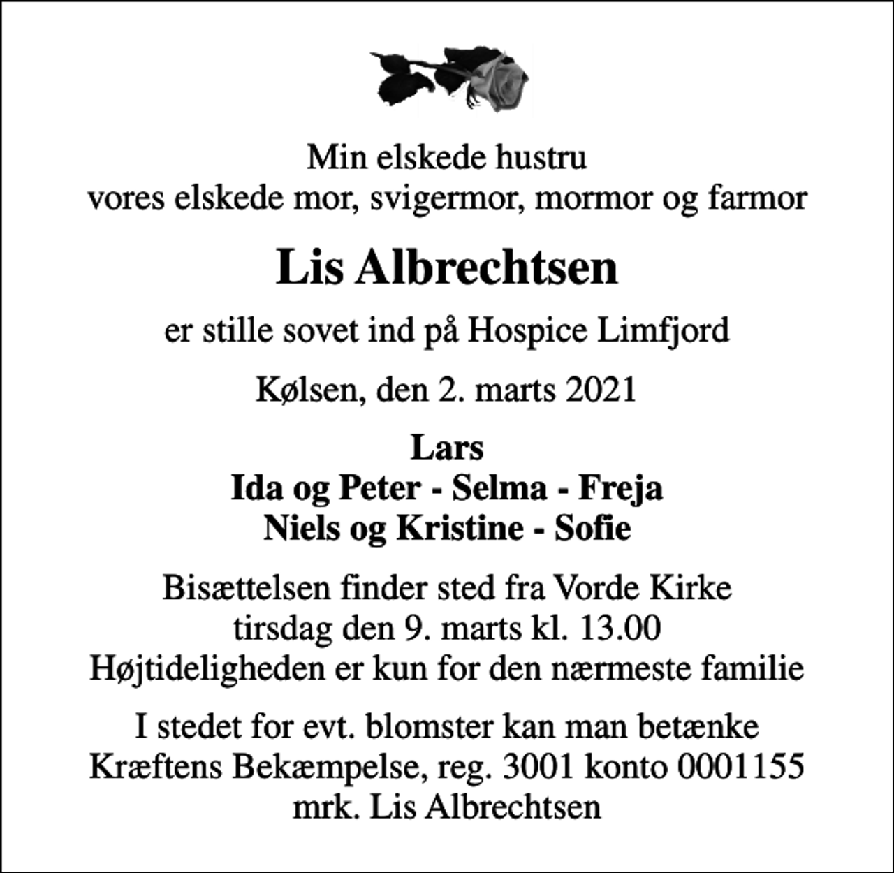 <p>Min elskede hustru vores elskede mor, svigermor, mormor og farmor<br />Lis Albrechtsen<br />er stille sovet ind på Hospice Limfjord<br />Kølsen, den 2. marts 2021<br />Lars Ida og Peter - Selma - Freja Niels og Kristine - Sofie<br />Bisættelsen finder sted fra Vorde Kirke tirsdag den 9. marts kl. 13.00 Højtideligheden er kun for den nærmeste familie<br />I stedet for evt. blomster kan man betænke<br />Kræftens Bekæmpelse reg.3001konto0001155mrk. Lis<br />Albrechtsen</p>