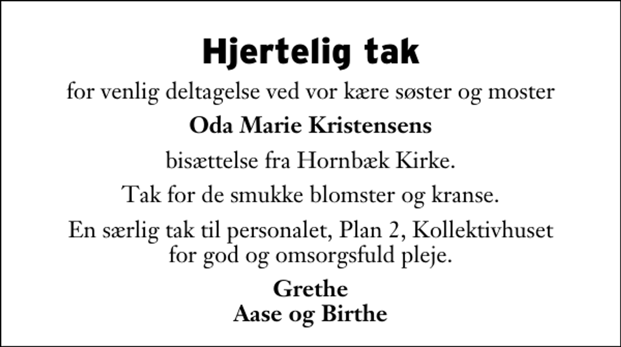 <p>Hjertelig tak<br />for venlig deltagelse ved vor kære søster og moster<br />Oda Marie Kristensens<br />bisættelse fra Hornbæk Kirke.<br />Tak for de smukke blomster og kranse.<br />En særlig tak til personalet, Plan 2, Kollektivhuset for god og omsorgsfuld pleje.<br />Grethe Aase og Birthe</p>
