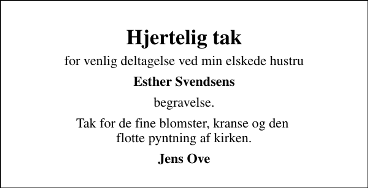 <p>Hjertelig tak<br />for venlig deltagelse ved min elskede hustru<br />Esther Svendsens<br />begravelse.<br />Tak for de fine blomster, kranse og den flotte pyntning af kirken.<br />Jens Ove</p>