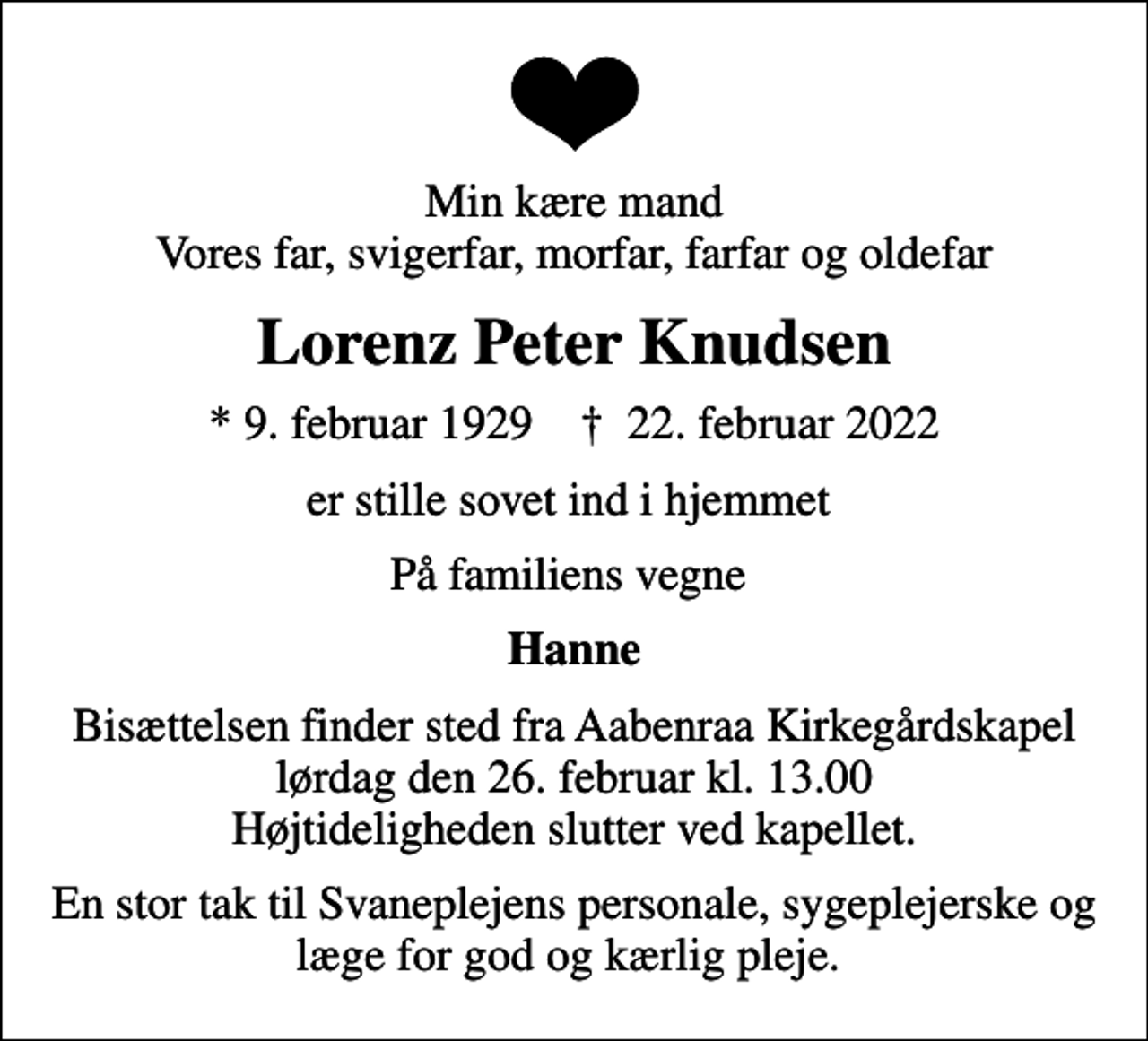 <p>Min kære mand Vores far, svigerfar, morfar, farfar og oldefar<br />Lorenz Peter Knudsen<br />* 9. februar 1929 ✝ 22. februar 2022<br />er stille sovet ind i hjemmet<br />På familiens vegne<br />Hanne<br />Bisættelsen finder sted fra Aabenraa Kirkegårdskapel lørdag den 26. februar kl. 13.00 Højtideligheden slutter ved kapellet.<br />En stor tak til Svaneplejens personale, sygeplejerske og læge for god og kærlig pleje.</p>